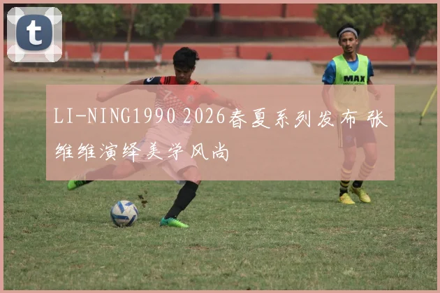 LI-NING1990 2026春夏系列发布 张维维演绎美学风尚