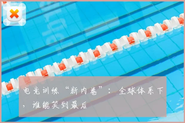 电竞训练“新内卷”：全球体系下，谁能笑到最后