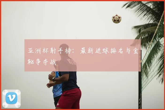 亚洲杯射手榜：最新进球排名与金靴争夺战