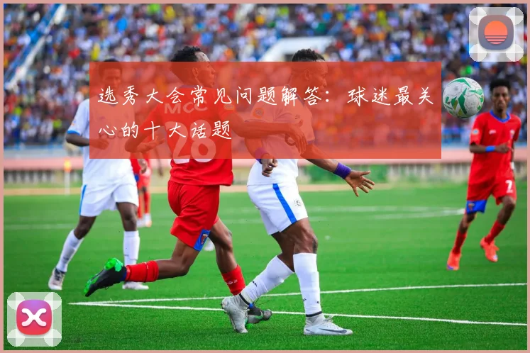 选秀大会常见问题解答:球迷最关心的十大话题