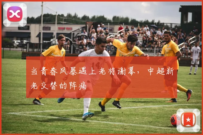 当青春风暴遇上老将谢幕，中超新老交替的阵痛