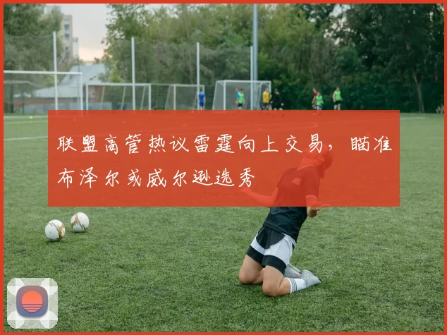 联盟高管热议雷霆向上交易，瞄准布泽尔或威尔逊选秀