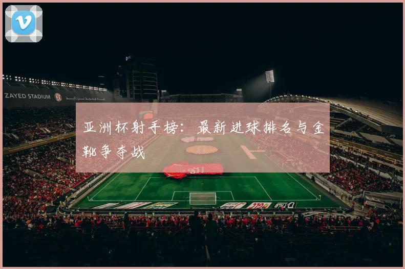 亚洲杯射手榜：最新进球排名与金靴争夺战