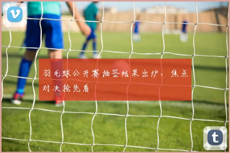 羽毛球公开赛抽签结果出炉，焦点对决抢先看