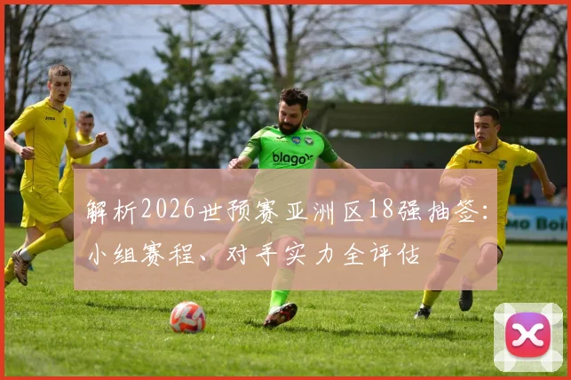 解析2026世预赛亚洲区18强抽签：小组赛程、对手实力全评估
