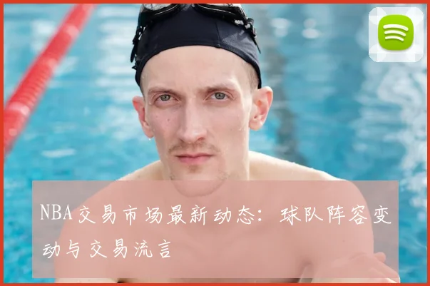 NBA交易市场最新动态：球队阵容变动与交易流言