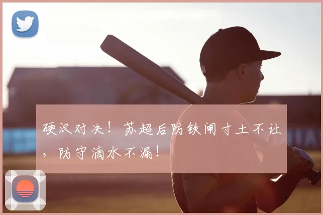 硬汉对决！苏超后防铁闸寸土不让，防守滴水不漏！