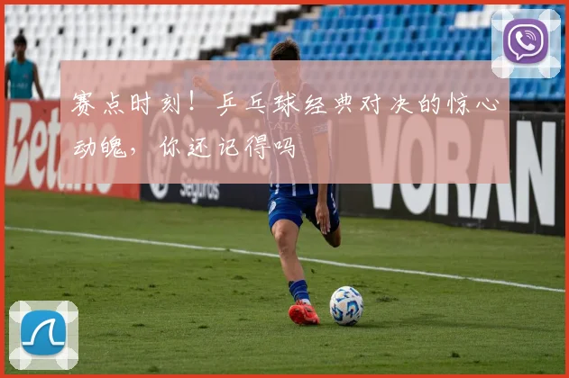赛点时刻！乒乓球经典对决的惊心动魄，你还记得吗