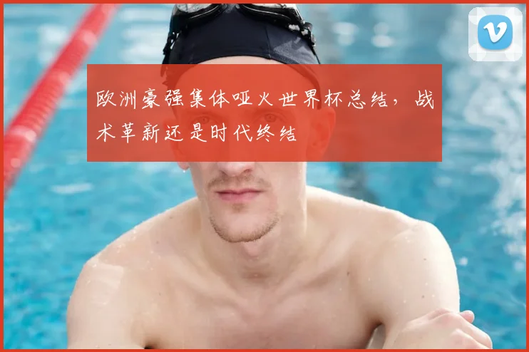 欧洲豪强集体哑火世界杯总结,战术革新还是时代终结
