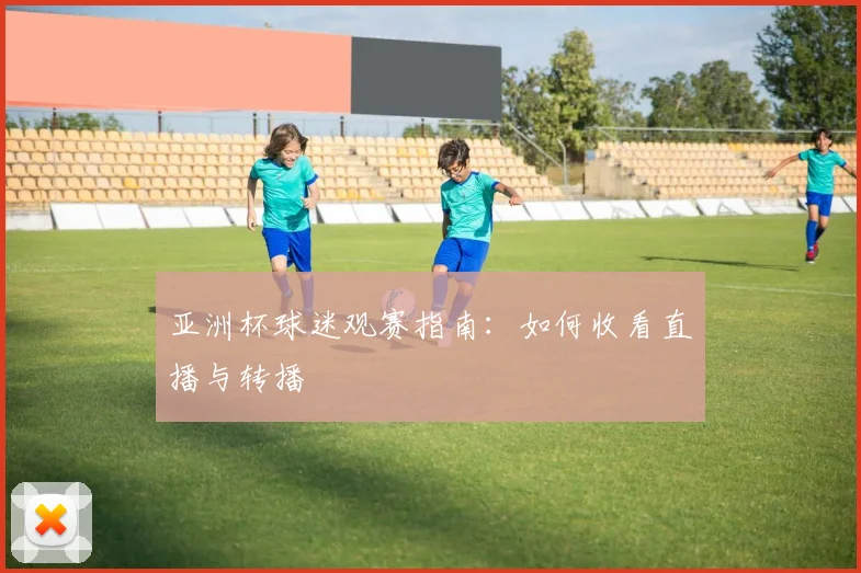 亚洲杯球迷观赛指南：如何收看直播与转播
