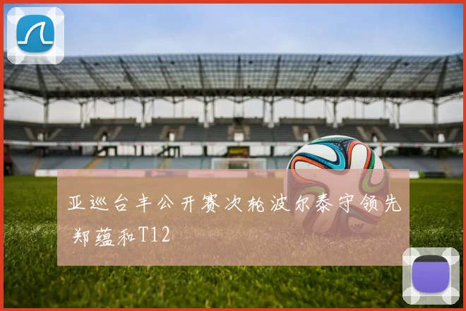 亚巡台丰公开赛次轮波尔泰守领先 郑蕴和T12