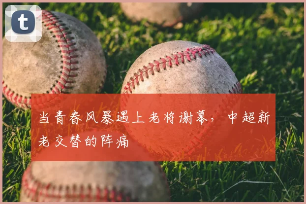 当青春风暴遇上老将谢幕，中超新老交替的阵痛