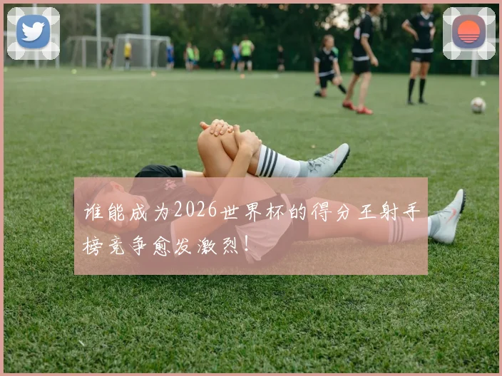 谁能成为2026世界杯的得分王射手榜竞争愈发激烈！