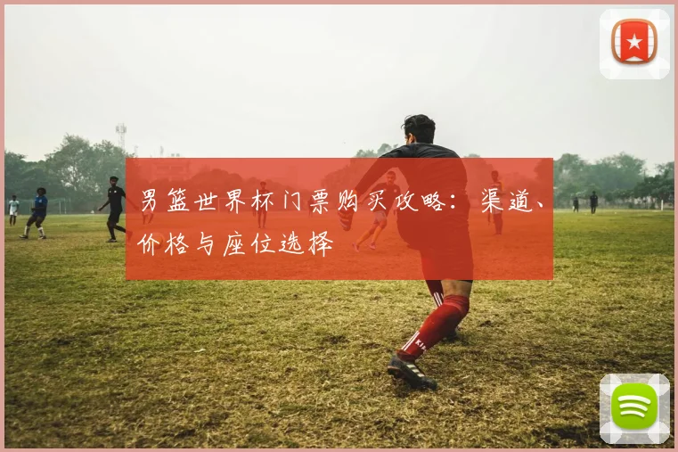男篮世界杯门票购买攻略：渠道、价格与座位选择