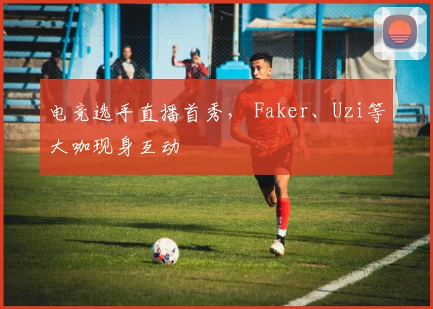 电竞选手直播首秀, Faker、Uzi等大咖现身互动