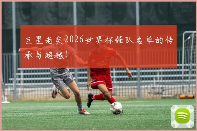 巨星老矣2026世界杯强队名单的传承与超越！