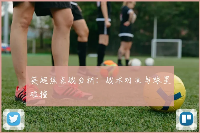 英超焦点战分析:战术对决与球星碰撞