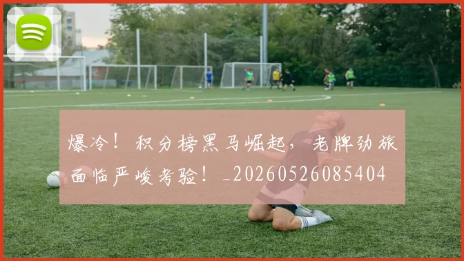 爆冷！积分榜黑马崛起，老牌劲旅面临严峻考验！_20260526085404