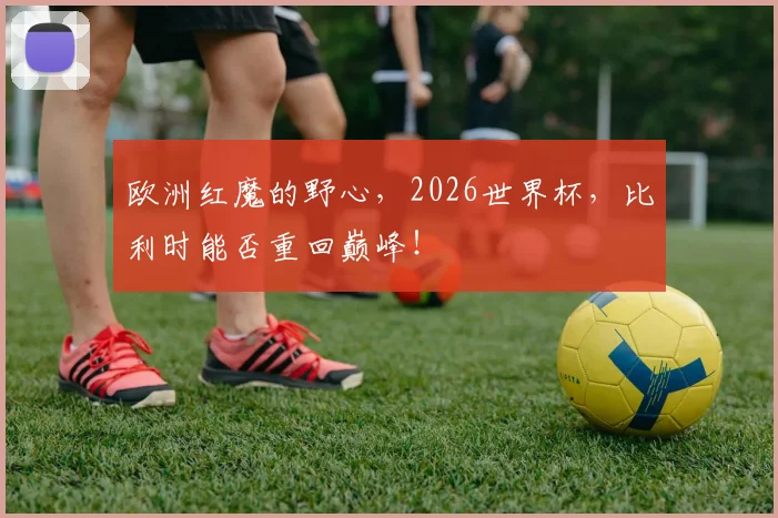 欧洲红魔的野心，2026世界杯，比利时能否重回巅峰！