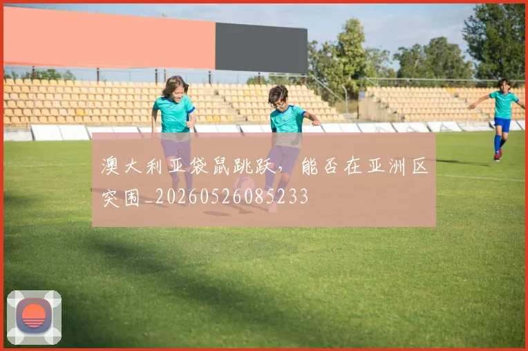 澳大利亚袋鼠跳跃，能否在亚洲区突围_20260526085233
