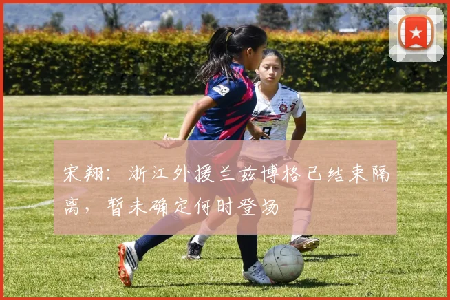 宋翔：浙江外援兰兹博格已结束隔离，暂未确定何时登场