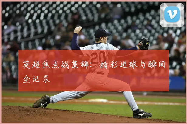 英超焦点战集锦:精彩进球与瞬间全记录