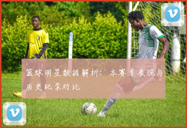 篮球明星数据解析：本赛季表现与历史纪录对比