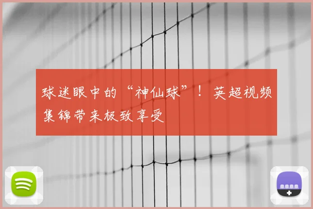 球迷眼中的“神仙球”！英超视频集锦带来极致享受