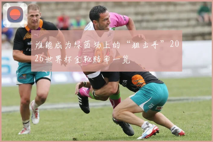 谁能成为绿茵场上的“狙击手”2026世界杯金靴赔率一览