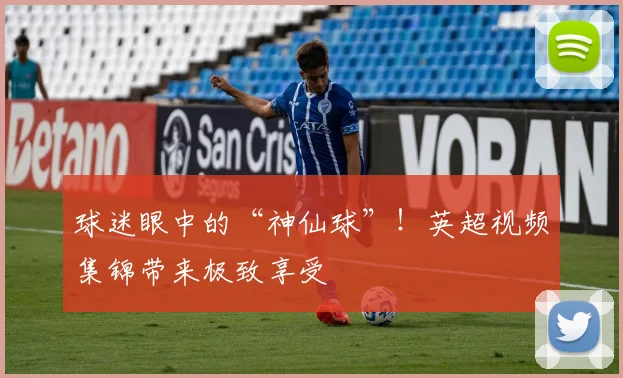 球迷眼中的“神仙球”！英超视频集锦带来极致享受