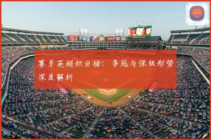 赛季英超积分榜：争冠与保级形势深度解析