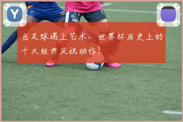 当足球遇上艺术，世界杯历史上的十大经典庆祝动作！