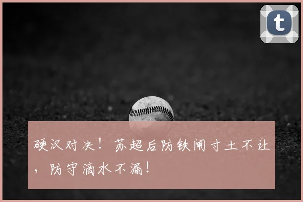 硬汉对决！苏超后防铁闸寸土不让，防守滴水不漏！