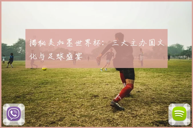 揭秘美加墨世界杯：三大主办国文化与足球盛宴