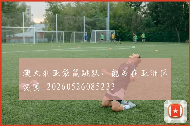 澳大利亚袋鼠跳跃,能否在亚洲区突围_20260526085233