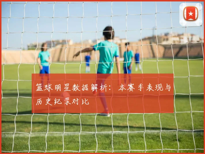 篮球明星数据解析：本赛季表现与历史纪录对比