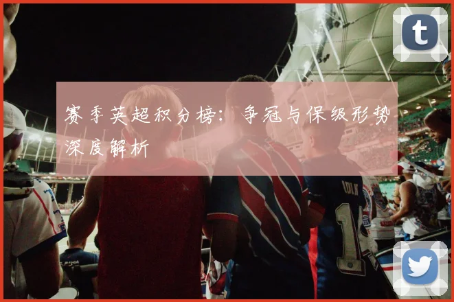 赛季英超积分榜：争冠与保级形势深度解析