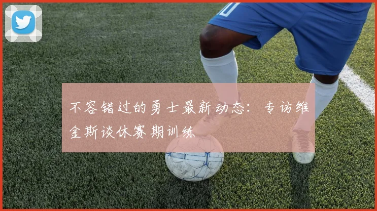 不容错过的勇士最新动态：专访维金斯谈休赛期训练
